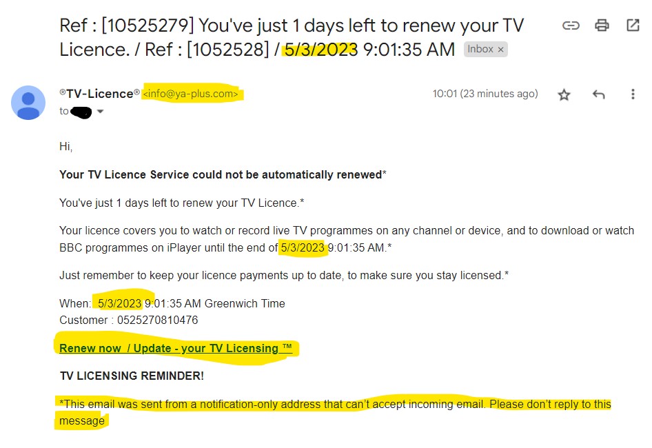 Hi,

Your TV Licence Service could not be automatically renewed*

You've just 1 days left to renew your TV Licence.*

Your licence covers you to watch or record live TV programmes on any channel or device, and to download or watch BBC programmes on iPlayer until the end of 5/3/2023 9:01:35 AM.*

Just remember to keep your licence payments up to date, to make sure you stay licensed.*

When: 5/3/2023 9:01:35 AM Greenwich Time
Customer : 0525270810476

Renew now / Update - your TV Licensing ™

TV LICENSING REMINDER!

*This email was sent from a notification-only address that can’t accept incoming email. Please don’t reply to this message