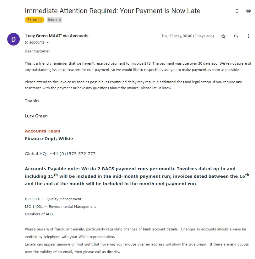 'Lucy Green MAAT' via Accounts 23 May 2023, 00:40 (3 days ago) to accounts Dear Customer This is a friendly reminder that we haven’t received payment for invoice 875. The payment was due over 30 days ago. We’re not aware of any outstanding issues or reasons for non-payment, so we would like to respectfully ask you to make payment as soon as possible. Please attend to this invoice as soon as possible, as continued delay may result in additional fees and legal action. If you require any assistance with the payment or have any questions about the invoice, please let us know. Thanks Lucy Green Accounts Team Finance Dept, Wilkie Global HQ: +44 (0)1575 572 777 Accounts Payable note: We do 2 BACS payment runs per month. Invoices dated up to and including 15th will be included in the mid-month payment run; invoices dated between the 16th and the end of the month will be included in the month end payment run. ISO 9001 — Quality Management ISO 14001 — Environmental Management Members of ADS Please beware of fraudulent emails, particularly regarding changes of bank account details. Changes to accounts should always be verified by telephone with your Wilkie representative. Emails can appear genuine on first sight but hovering your mouse over an address will show the true origin. If there are any doubts over the validity of an email, then please call us directly.