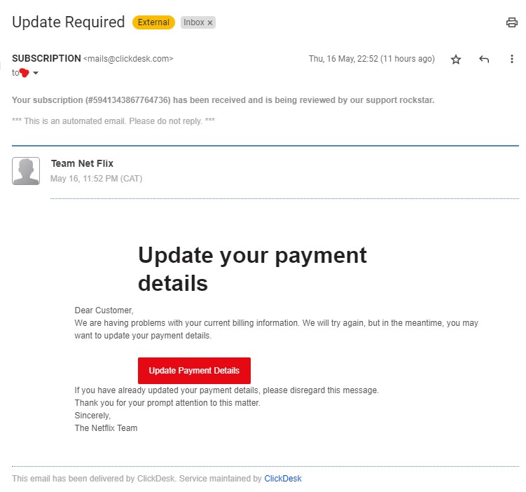 Your subscription (#5941343867764736) has been received and is being reviewed by our support rockstar.

*** This is an automated email. Please do not reply. ***

Team Net Flix

May 16, 11:52 PM (CAT)

Update your payment details
Dear Customer,
We are having problems with your current billing information. We will try again, but in the meantime, you may want to update your payment details.
Update Payment Details
If you have already updated your payment details, please disregard this message.
Thank you for your prompt attention to this matter.
Sincerely,
The Netflix Team
This email has been delivered by ClickDesk. Service maintained by ClickDesk
