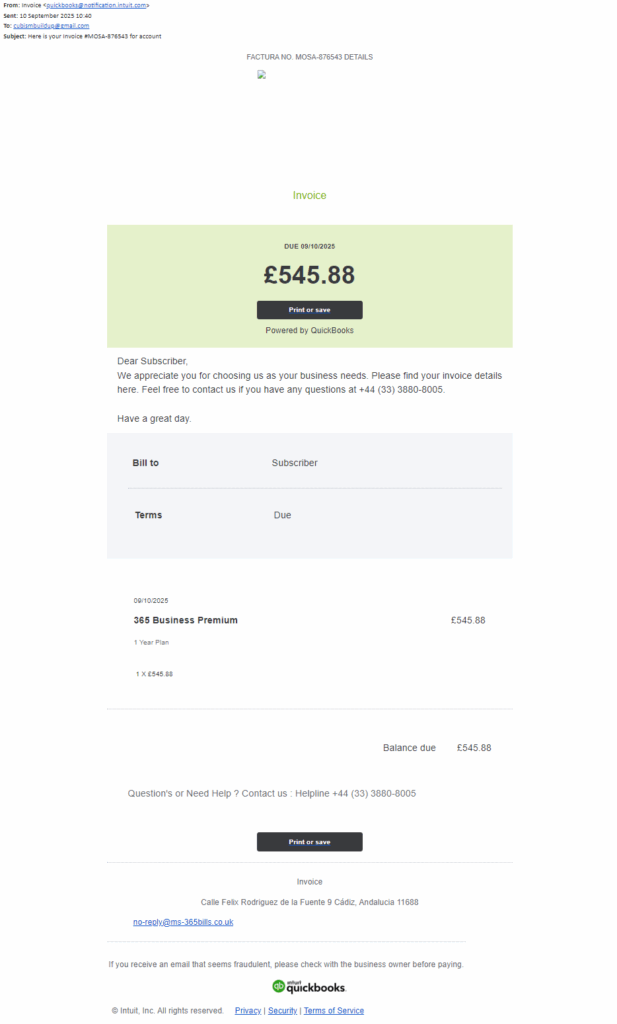 FACTURA NO. MOSA-876543 DETAILS



Invoice

 

DUE 09/10/2025

£545.88

Print or save

Powered by QuickBooks

Dear Subscriber,
We appreciate you for choosing us as your business needs. Please find your invoice details here. Feel free to contact us if you have any questions at +44 (33) 3880-8005.

Have a great day.

Bill to

Subscriber

Terms

Due

 

09/10/2025

365 Business Premium

£545.88


1 Year Plan

 

1 X £545.88

 

Balance due

£545.88


Question's or Need Help ? Contact us : Helpline +44 (33) 3880-8005

 

Print or save


Invoice

Calle Felix Rodriguez de la Fuente 9 Cádiz, Andalucia 11688

no-reply@ms-365bills.co.uk