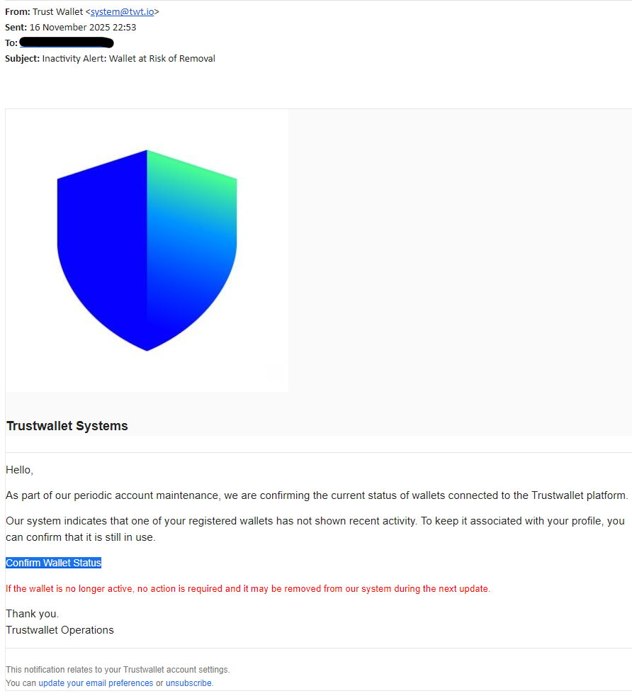 From: Trust Wallet <system@twt.io>
Sent: 16 November 2025 22:53
To: info@website.com
Subject: Inactivity Alert: Wallet at Risk of Removal

 



 

Trustwallet Systems

Hello,

As part of our periodic account maintenance, we are confirming the current status of wallets connected to the Trustwallet platform.

Our system indicates that one of your registered wallets has not shown recent activity. To keep it associated with your profile, you can confirm that it is still in use.

Confirm Wallet Status

If the wallet is no longer active, no action is required and it may be removed from our system during the next update.

Thank you.
Trustwallet Operations

This notification relates to your Trustwallet account settings.
You can update your email preferences or unsubscribe.