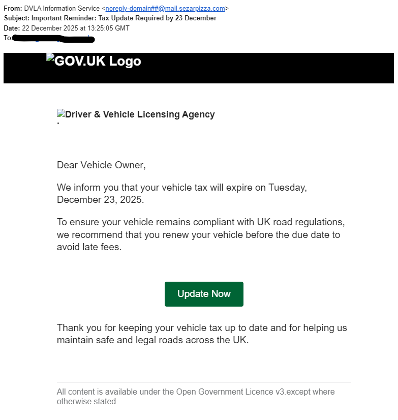 Car Tax SCAM email!

From: DVLA Information Service <noreply-domain##@mail.sezarpizza.com>
Subject: Important Reminder: Tax Update Required by 23 December
Date: 22 December 2025 at 13:25:05 GMT
To: user@email.com

GOV.UK Logo
Driver & Vehicle Licensing Agency Logo
D6292dc8326e9446800448a052303b688r36b2704f70 Va236ae8401edf5508e784h5098432942i122472e318c27815e7977l227f832d86e2816163110 O343a5d9606wf407353145n436b222685e170a8dc556re8c13f7549,344e3c2455

We inform you that your vehicle tax will expire on Tuesday, December 23, 2025.

To ensure your vehicle remains compliant with UK road regulations, we recommend that you renew your vehicle before the due date to avoid late fees.

Uad385f1739pb7faf1671ad50c08702a4a3b23cb4199t15f176ea50e cb716d2270N9477053f20o426c44f74ew5f1d9b1d69

Thank you for keeping your vehicle tax up to date and for helping us maintain safe and legal roads across the UK.