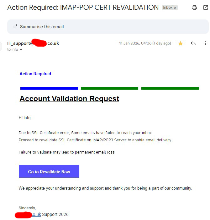 Action Required: IMAP-POP CERT REVALIDATION

IT_support@.co.uk
11 Jan 2026, 04:06 (3 days ago)
to info
 	 	 	 	 
Action Required	 	 		 
IMAP/POP SSL CERTIFICATE REVALIDATION
Account Validation Request

Hi info,


Due to SSL Certificate error, Some emails have failed to reach your inbox.
Proceed to revalidate SSL Certificate on IMAP/POP3 Server to enable email delivery.

Failure to Validate may lead to permanent email loss.


Go to Revalidate Now
 
 
We appreciate your understanding and support and thank you for being a part of our community.

 
Sincerely,
.co.uk Support 2026.