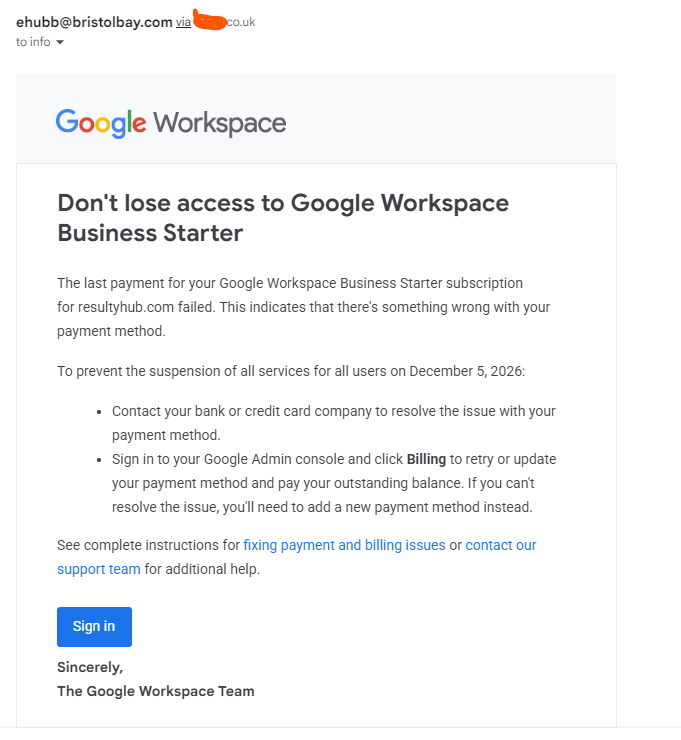ehubb@bristolbay.com via .co.uk
26 Jan 2026, 10:38
to info
Google Workspace
Don't lose access to Google Workspace Business Starter
The last payment for your Google Workspace Business Starter subscription for resultyhub.com failed. This indicates that there's something wrong with your payment method.
To prevent the suspension of all services for all users on December 5, 2026:
Contact your bank or credit card company to resolve the issue with your payment method.
Sign in to your Google Admin console and click Billing to retry or update your payment method and pay your outstanding balance. If you can't resolve the issue, you'll need to add a new payment method instead.
See complete instructions for fixing payment and billing issues or contact our support team for additional help.
Sign in
Sincerely,
The Google Workspace Team