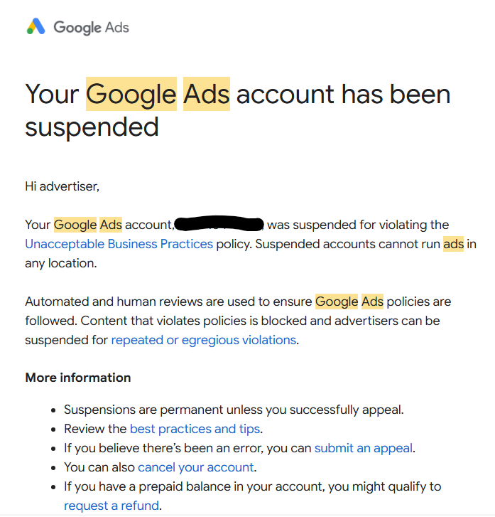 Your Google Ads account has been suspended

Hi advertiser,

Your Google Ads account, ‏was suspended for violating the unacceptable business practices policy. Suspended accounts cannot run ads in any location.

Automated and human reviews are used to ensure that Google Ads policies are followed. Content that violates policies is blocked and advertisers can be suspended for repeated or egregious violations.

More information

Suspensions are permanent unless you successfully appeal.
Review the best practices and tips.
If you believe that there’s been an error, you can submit an appeal.
You can also cancel your account.
If you have a prepaid balance in your account, you might qualify to request a refund.
Don’t create additional Google Ads accounts while you’re suspended, they’ll get suspended immediately.

About unacceptable business practices
Not allowed Scamming people by hiding or misrepresenting info about your business, products or services isn’t allowed. This means that you can’t:

Make it seem like you’re affiliated with another brand, organisation or government entity when you’re not
Offer products or services that you don't have or can't deliver, including not having the right licences or qualifications
Lie about services that could put people's health or safety at risk, like pretending to provide medical help when you don't
Impersonate other brands or businesses to get users to give you money or personal information
Examples (non-exhaustive):

Pretending to be a discount online retail shop to entice people into buying products and then not delivering the items that they paid for
Pretending to be or be affiliated with a well-known charity to deceive people into thinking that they’re making donations
Tricking people into believing that you're the official website for a new housing development so you can earn commission
START APPEAL
Be thorough, honest and accurate in your explanation. Note that this doesn’t guarantee that your appeal will be successful.

It usually takes about five working days to review an appeal. If you’re located in the European Union, there are other redress options available.

Thanks,

The Google Ads Team

This email was sent to update you about your Google Ads account.

Google
© 2026 Google LLC
1600 Amphitheatre Parkway,
Mountain View, CA 94043