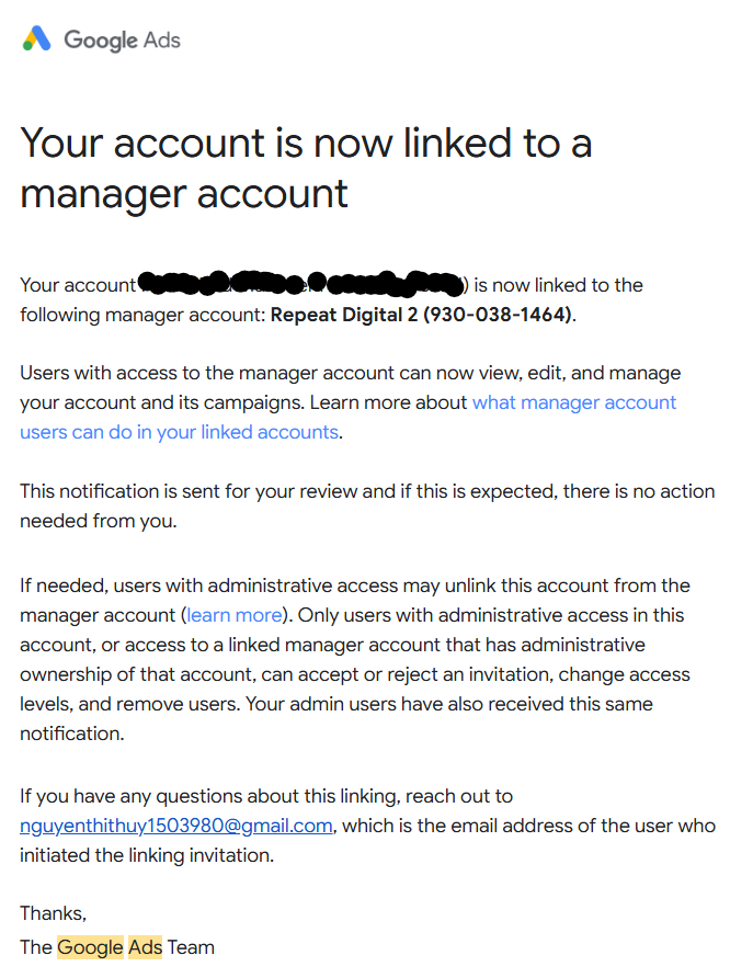 Your account is now linked to a manager account
Your account (--) is now linked to the following manager account: Repeat Digital 2 (930-038-1464).

Users with access to the manager account can now view, edit and manage your account and its campaigns. Learn more about what manager account users can do in your linked accounts.

This notification is sent for your review and if this is expected, there is no action needed from you.

If needed, users with administrative access may unlink this account from the manager account (learn more). Only users with administrative access in this account, or access to a linked manager account that has administrative ownership of that account, can accept or reject an invitation, change access levels and remove users. Your admin users have also received this same notification.

If you have any questions about this linking, reach out to nguyenthithuy1503980@gmail.com, which is the email address of the user who initiated the linking invitation.

Thanks,

The Google Ads Team

This email was sent to update you about your Google Ads account.

Google
© 2026 Google LLC
1600 Amphitheatre Parkway,
Mountain View, CA 94043